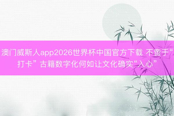 澳门威斯人app2026世界杯中国官方下载 不啻于“打卡” 古籍数字化何如让文化确实“入心”