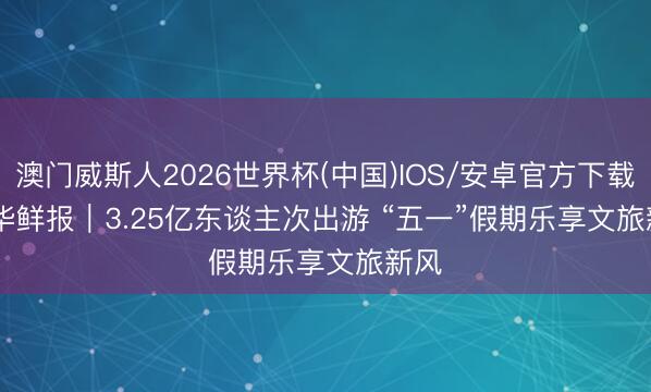 澳门威斯人2026世界杯(中国)IOS/安卓官方下载 新华鲜报｜3.25亿东谈主次出游 “五一”假期乐享文旅新风