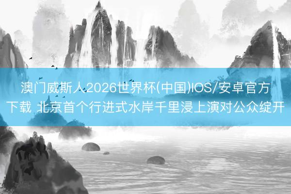 澳门威斯人2026世界杯(中国)IOS/安卓官方下载 北京首个行进式水岸千里浸上演对公众绽开