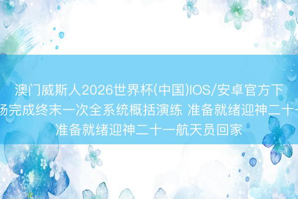 澳门威斯人2026世界杯(中国)IOS/安卓官方下载 东风着陆场完成终末一次全系统概括演练 准备就绪迎神二十一航天员回家