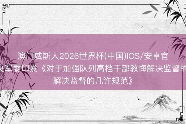 澳门威斯人2026世界杯(中国)IOS/安卓官方下载 中央军委印发《对于加强队列高档干部教悔解决监督的几许规范》