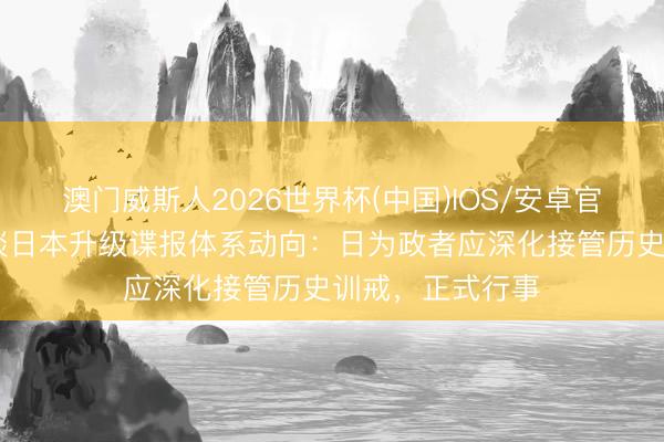 澳门威斯人2026世界杯(中国)IOS/安卓官方下载 酬酢部谈日本升级谍报体系动向：日为政者应深化接管历史训戒，正式行事