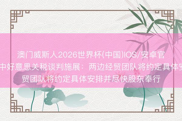 澳门威斯人2026世界杯(中国)IOS/安卓官方下载 商务部回话中好意思关税谈判施展：两边经贸团队将约定具体安排并尽快股东奉行