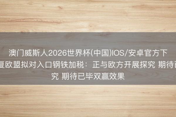 澳门威斯人2026世界杯(中国)IOS/安卓官方下载 商务部回复欧盟拟对入口钢铁加税：正与欧方开展探究 期待已毕双赢效果