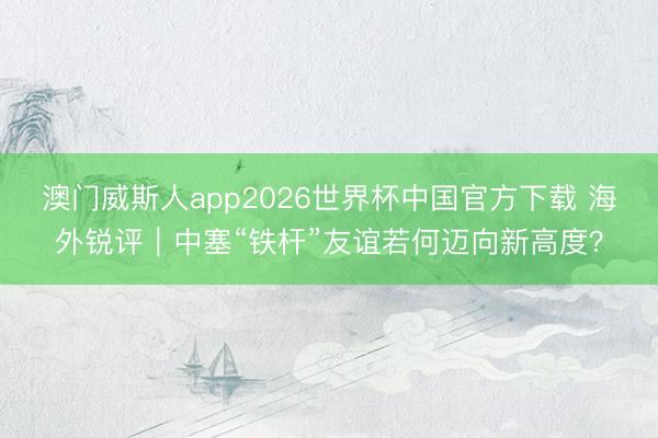 澳门威斯人app2026世界杯中国官方下载 海外锐评｜中塞“铁杆”友谊若何迈向新高度？