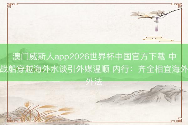 澳门威斯人app2026世界杯中国官方下载 中国战船穿越海外水谈引外媒温顺 内行：齐全相宜海外法