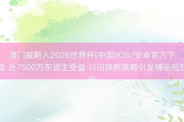 澳门威斯人2026世界杯(中国)IOS/安卓官方下载 近7500万东谈主受益 以旧换新策略引发铺张后劲