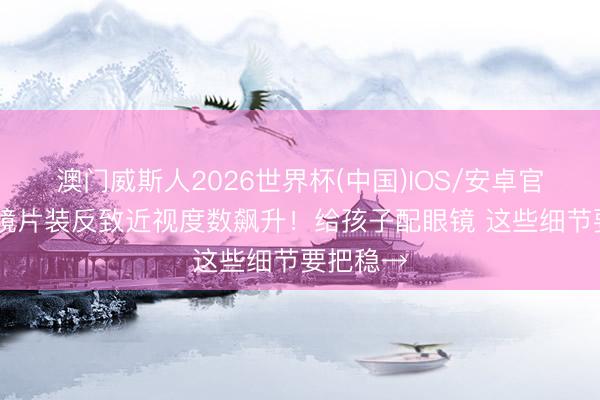 澳门威斯人2026世界杯(中国)IOS/安卓官方下载 镜片装反致近视度数飙升！给孩子配眼镜 这些细节要把稳→