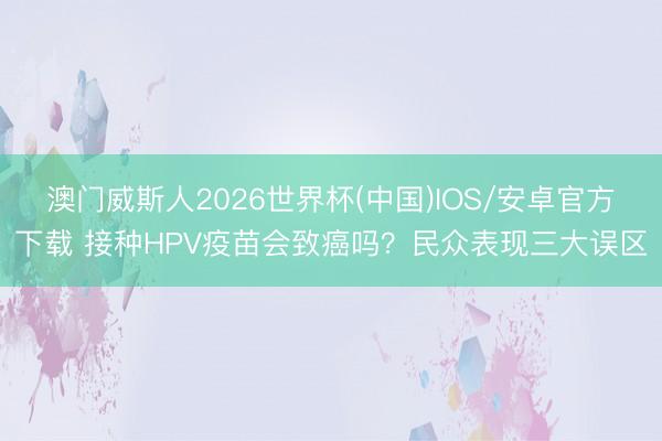 澳门威斯人2026世界杯(中国)IOS/安卓官方下载 接种HPV疫苗会致癌吗？民众表现三大误区