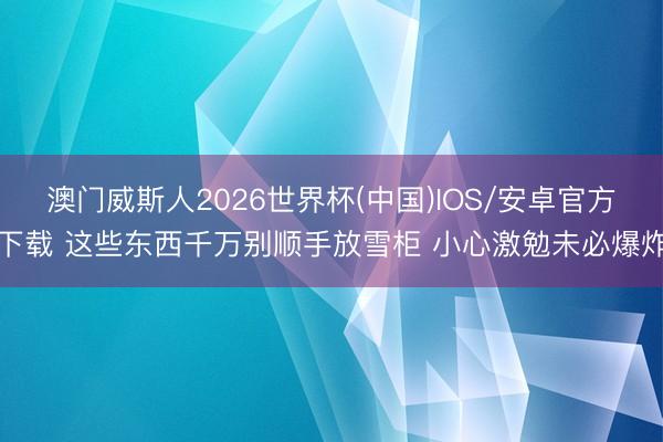 澳门威斯人2026世界杯(中国)IOS/安卓官方下载 这些东西千万别顺手放雪柜 小心激勉未必爆炸