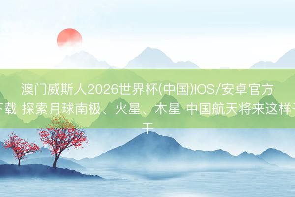 澳门威斯人2026世界杯(中国)IOS/安卓官方下载 探索月球南极、火星、木星 中国航天将来这样干