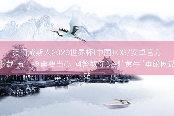 澳门威斯人2026世界杯(中国)IOS/安卓官方下载 五一抢票要当心 网警教你识别“黄牛”垂纶网站