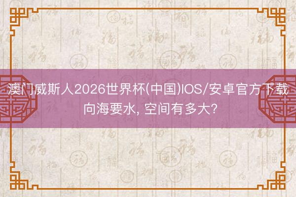 澳门威斯人2026世界杯(中国)IOS/安卓官方下载 向海要水， 空间有多大?