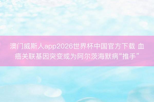 澳门威斯人app2026世界杯中国官方下载 血癌关联基因突变或为阿尔茨海默病“推手”