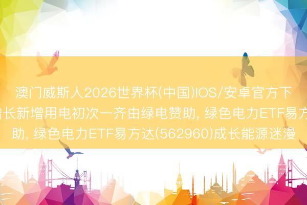 澳门威斯人2026世界杯(中国)IOS/安卓官方下载 2025年我国经济增长新增用电初次一齐由绿电赞助， 绿色电力ETF易方达(562960)成长能源迷漫