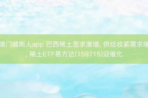 澳门威斯人app 巴西稀土苦求激增, 供给收紧需求暖, 稀土ETF易方达(159715)迎催化