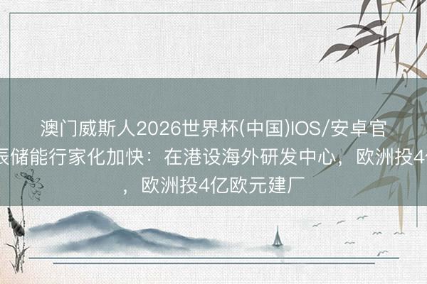 澳门威斯人2026世界杯(中国)IOS/安卓官方下载 海辰储能行家化加快：在港设海外研发中心，欧洲投4亿欧元建厂