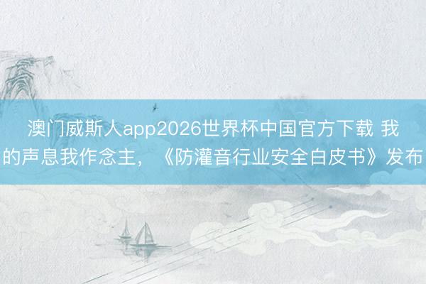 澳门威斯人app2026世界杯中国官方下载 我的声息我作念主，《防灌音行业安全白皮书》发布