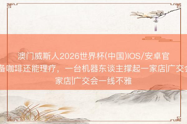 澳门威斯人2026世界杯(中国)IOS/安卓官方下载 能备咖啡还能理疗，一台机器东谈主撑起一家店|广交会一线不雅