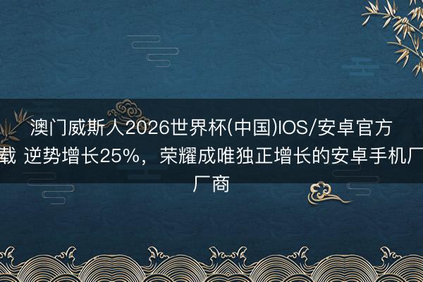 澳门威斯人2026世界杯(中国)IOS/安卓官方下载 逆势增长25%，荣耀成唯独正增长的安卓手机厂商