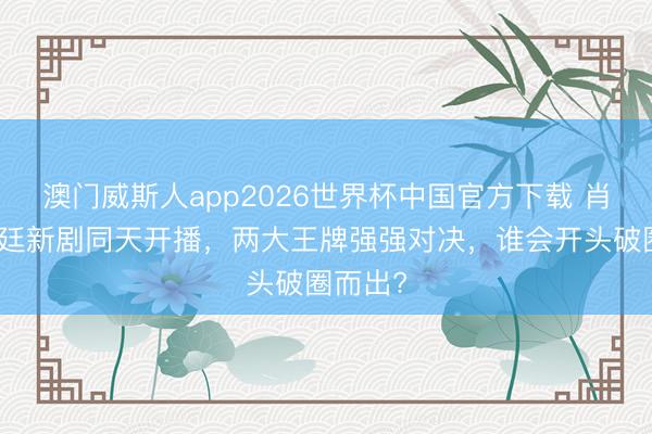 澳门威斯人app2026世界杯中国官方下载 肖战赵又廷新剧同天开播，两大王牌强强对决，谁会开头破圈而出?