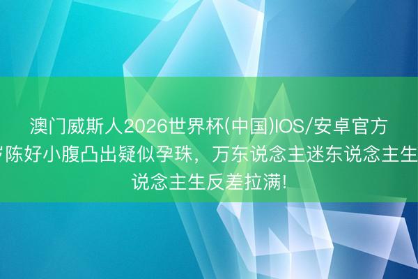 澳门威斯人2026世界杯(中国)IOS/安卓官方下载 46岁陈好小腹凸出疑似孕珠,万东说念主迷东说念主生反差拉满!