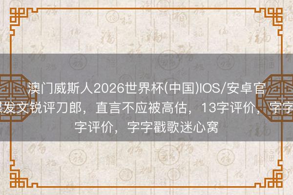 澳门威斯人2026世界杯(中国)IOS/安卓官方下载 官媒发文锐评刀郎，直言不应被高估，13字评价，字字戳歌迷心窝
