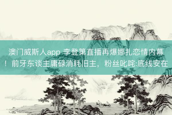 澳门威斯人app 李登第直播再爆娜扎恋情内幕！前牙东谈主庸碌消耗旧主，粉丝叱咤:底线安在