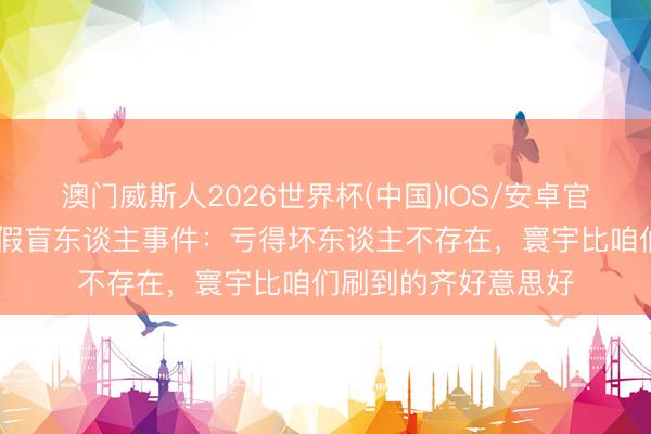 澳门威斯人2026世界杯(中国)IOS/安卓官方下载 薛之谦回话假盲东谈主事件:亏得坏东谈主不存在,寰宇比咱们刷到的齐好意思好
