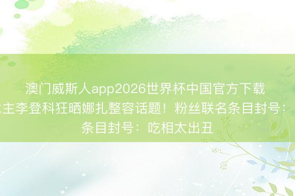 澳门威斯人app2026世界杯中国官方下载 前牙东说念主李登科狂晒娜扎整容话题！粉丝联名条目封号：吃相太出丑