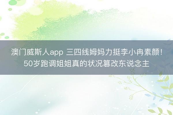 澳门威斯人app 三四线姆妈力挺李小冉素颜！50岁跑调姐姐真的状况篡改东说念主