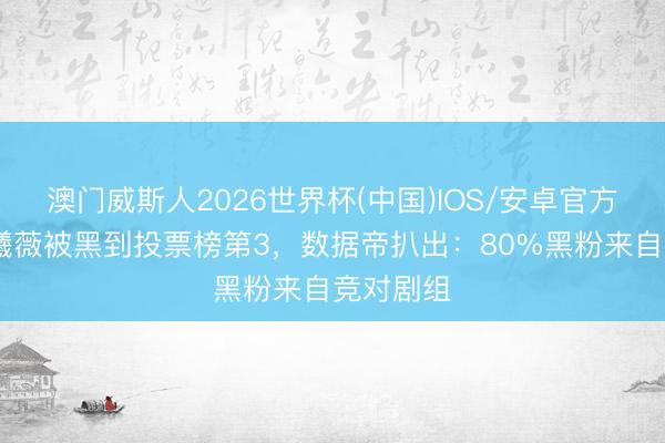 澳门威斯人2026世界杯(中国)IOS/安卓官方下载 田曦薇被黑到投票榜第3，数据帝扒出：80%黑粉来自竞对剧组