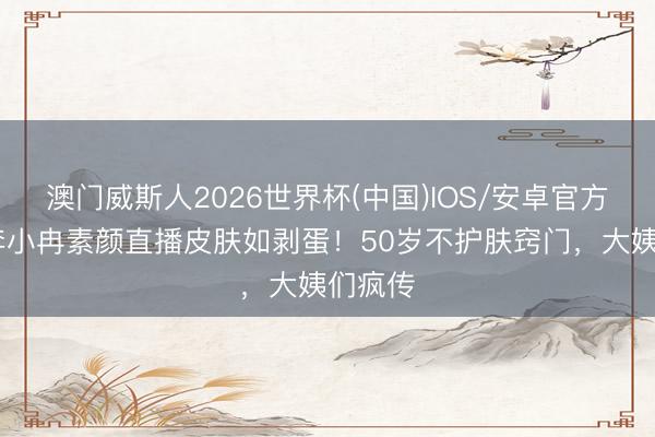 澳门威斯人2026世界杯(中国)IOS/安卓官方下载 李小冉素颜直播皮肤如剥蛋！50岁不护肤窍门，大姨们疯传
