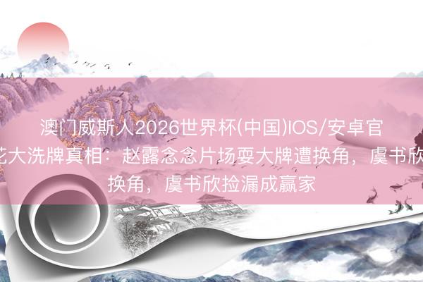 澳门威斯人2026世界杯(中国)IOS/安卓官方下载 95花大洗牌真相：赵露念念片场耍大牌遭换角，虞书欣捡漏成赢家