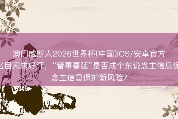 澳门威斯人2026世界杯(中国)IOS/安卓官方下载 旅舍名目索求好评，“管事蔓延”是否成个东说念主信息保护新风险？
