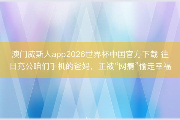澳门威斯人app2026世界杯中国官方下载 往日充公咱们手机的爸妈，正被“网瘾”偷走幸福