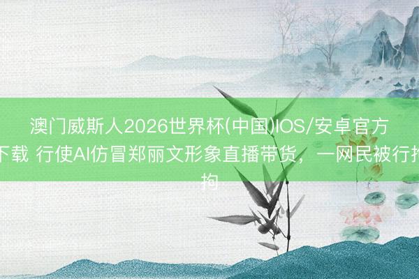 澳门威斯人2026世界杯(中国)IOS/安卓官方下载 行使AI仿冒郑丽文形象直播带货，一网民被行拘