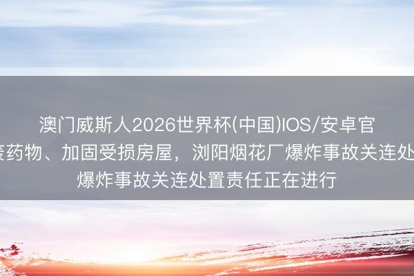 澳门威斯人2026世界杯(中国)IOS/安卓官方下载 鼎新余废药物、加固受损房屋，浏阳烟花厂爆炸事故关连处置责任正在进行