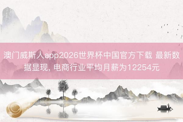 澳门威斯人app2026世界杯中国官方下载 最新数据显现， 电商行业平均月薪为12254元