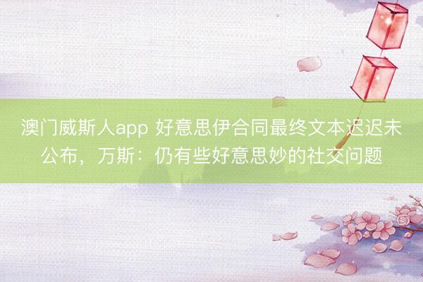 澳门威斯人app 好意思伊合同最终文本迟迟未公布，万斯：仍有些好意思妙的社交问题