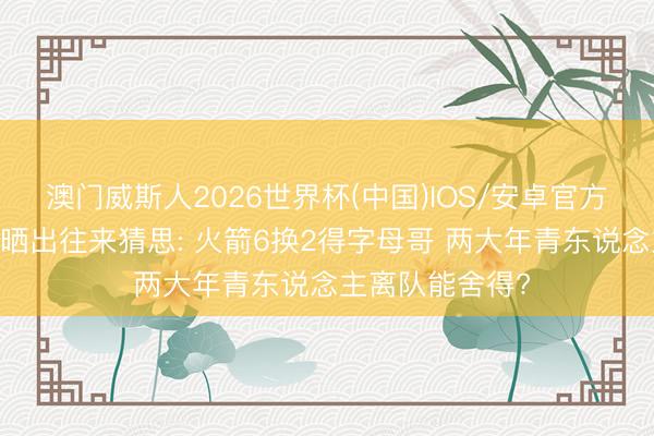 澳门威斯人2026世界杯(中国)IOS/安卓官方下载 好意思记晒出往来猜思: 火箭6换2得字母哥 两大年青东说念主离队能舍得?