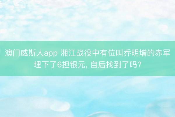 澳门威斯人app 湘江战役中有位叫乔明增的赤军埋下了6担银元, 自后找到了吗?