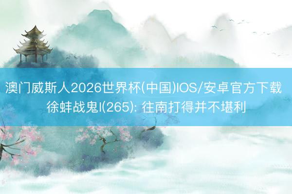 澳门威斯人2026世界杯(中国)IOS/安卓官方下载 徐蚌战鬼I(265): 往南打得并不堪利