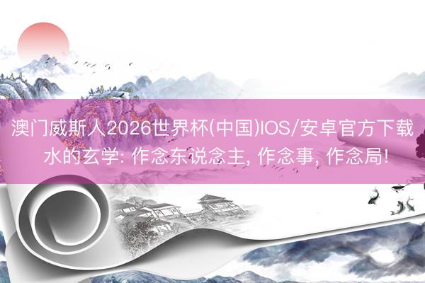 澳门威斯人2026世界杯(中国)IOS/安卓官方下载 水的玄学: 作念东说念主， 作念事， 作念局!