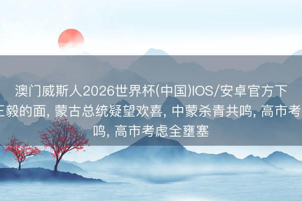 澳门威斯人2026世界杯(中国)IOS/安卓官方下载 当着王毅的面， 蒙古总统疑望欢喜， 中蒙杀青共鸣， 高市考虑全壅塞