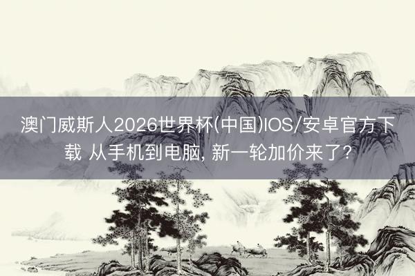 澳门威斯人2026世界杯(中国)IOS/安卓官方下载 从手机到电脑， 新一轮加价来了?