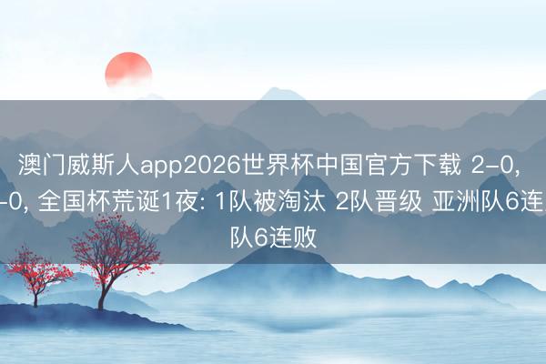 澳门威斯人app2026世界杯中国官方下载 2-0， 3-0， 全国杯荒诞1夜: 1队被淘汰 2队晋级 亚洲队6连败