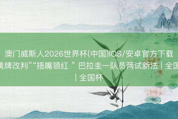 澳门威斯人2026世界杯(中国)IOS/安卓官方下载 “黄牌改判”“捂嘴领红 ” 巴拉圭一队员两试新法 | 全国杯