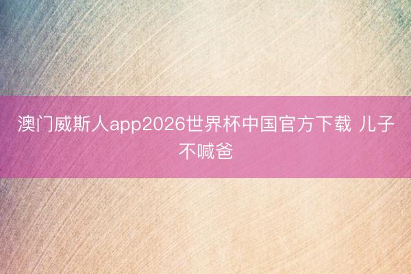 澳门威斯人app2026世界杯中国官方下载 儿子不喊爸