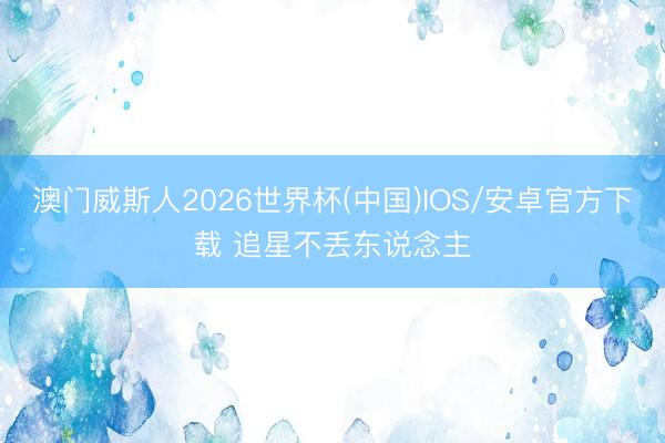 澳门威斯人2026世界杯(中国)IOS/安卓官方下载 追星不丢东说念主